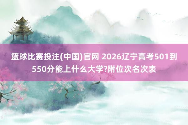 篮球比赛投注(中国)官网 2026辽宁高考501到550分能上什么大学?附位次名次表