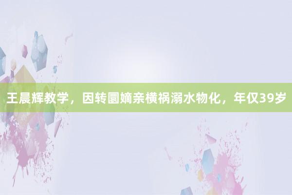 王晨辉教学，因转圜嫡亲横祸溺水物化，年仅39岁