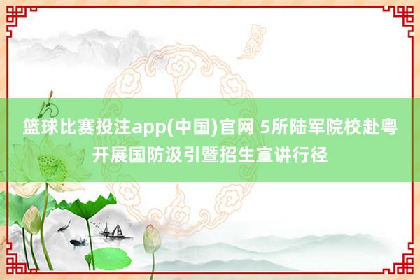 篮球比赛投注app(中国)官网 5所陆军院校赴粤开展国防汲引暨招生宣讲行径