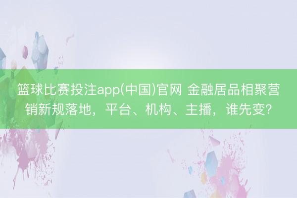 篮球比赛投注app(中国)官网 金融居品相聚营销新规落地，平台、机构、主播，谁先变？