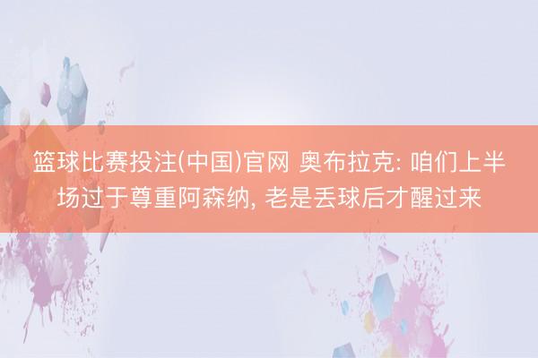 篮球比赛投注(中国)官网 奥布拉克: 咱们上半场过于尊重阿森纳， 老是丢球后才醒过来