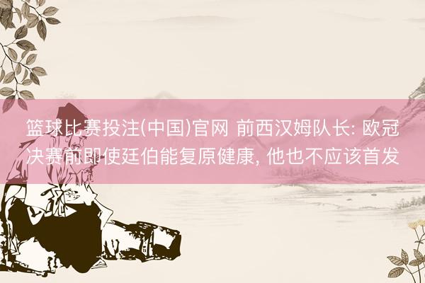 篮球比赛投注(中国)官网 前西汉姆队长: 欧冠决赛前即使廷伯能复原健康， 他也不应该首发