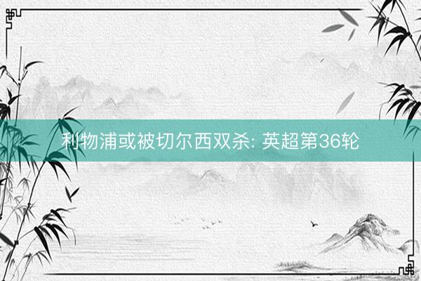 利物浦或被切尔西双杀: 英超第36轮