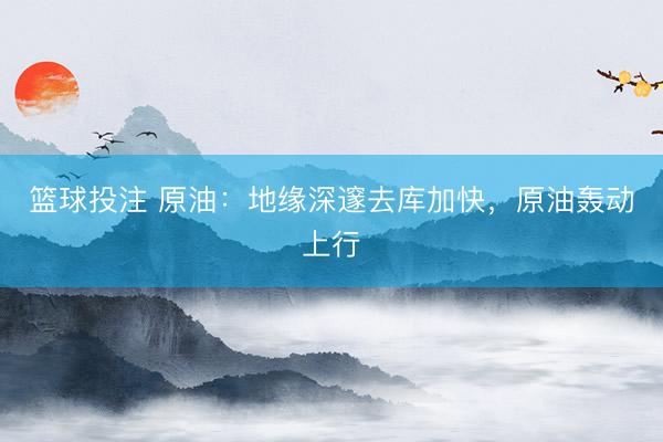 篮球投注 原油：地缘深邃去库加快，原油轰动上行