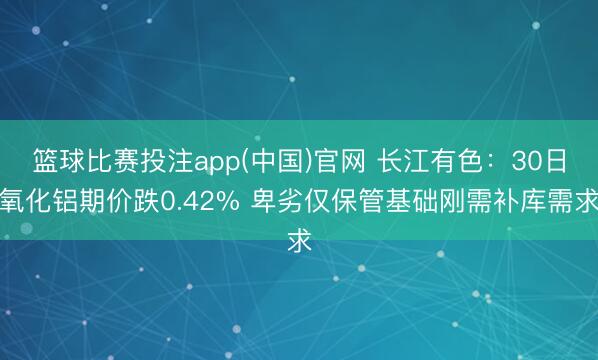 篮球比赛投注app(中国)官网 长江有色：30日氧化铝期价跌0.42% 卑劣仅保管基础刚需补库需求