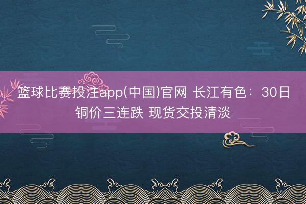 篮球比赛投注app(中国)官网 长江有色：30日铜价三连跌 现货交投清淡