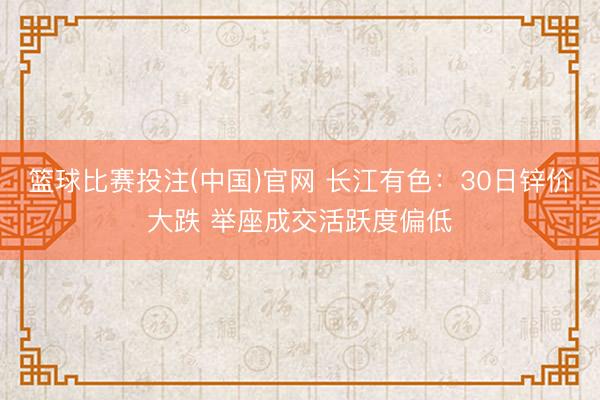 篮球比赛投注(中国)官网 长江有色：30日锌价大跌 举座成交活跃度偏低