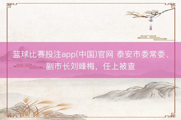 篮球比赛投注app(中国)官网 泰安市委常委、副市长刘峰梅，任上被查
