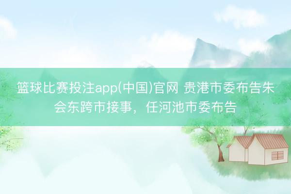 篮球比赛投注app(中国)官网 贵港市委布告朱会东跨市接事，任河池市委布告