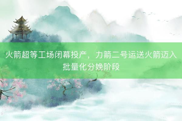 火箭超等工场闭幕投产，力箭二号运送火箭迈入批量化分娩阶段