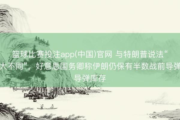 篮球比赛投注app(中国)官网 与特朗普说法“有很大不同”，好意思国务卿称伊朗仍保有半数战前导弹库存