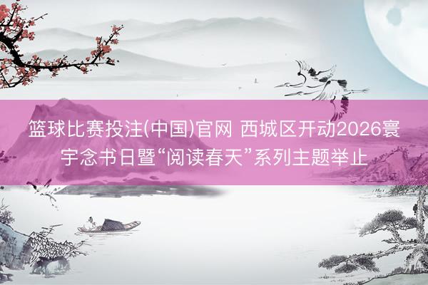 篮球比赛投注(中国)官网 西城区开动2026寰宇念书日暨“阅读春天”系列主题举止