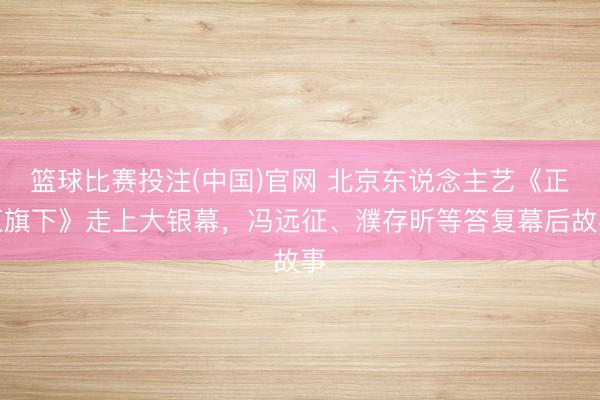 篮球比赛投注(中国)官网 北京东说念主艺《正红旗下》走上大银幕，冯远征、濮存昕等答复幕后故事