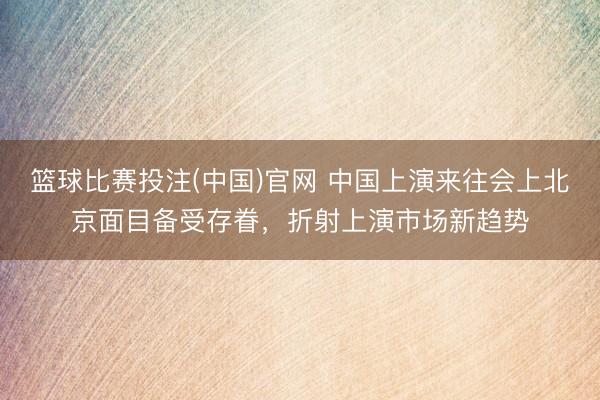 篮球比赛投注(中国)官网 中国上演来往会上北京面目备受存眷，折射上演市场新趋势