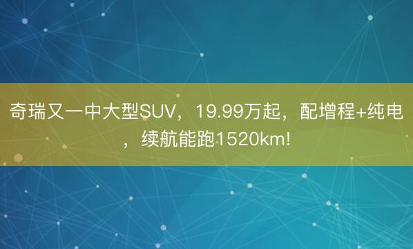 奇瑞又一中大型SUV，19.99万起，配增程+纯电，续航能跑1520km!