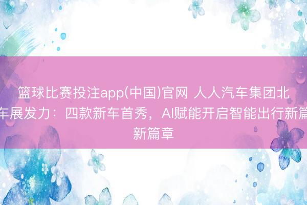 篮球比赛投注app(中国)官网 人人汽车集团北京车展发力：四款新车首秀，AI赋能开启智能出行新篇章
